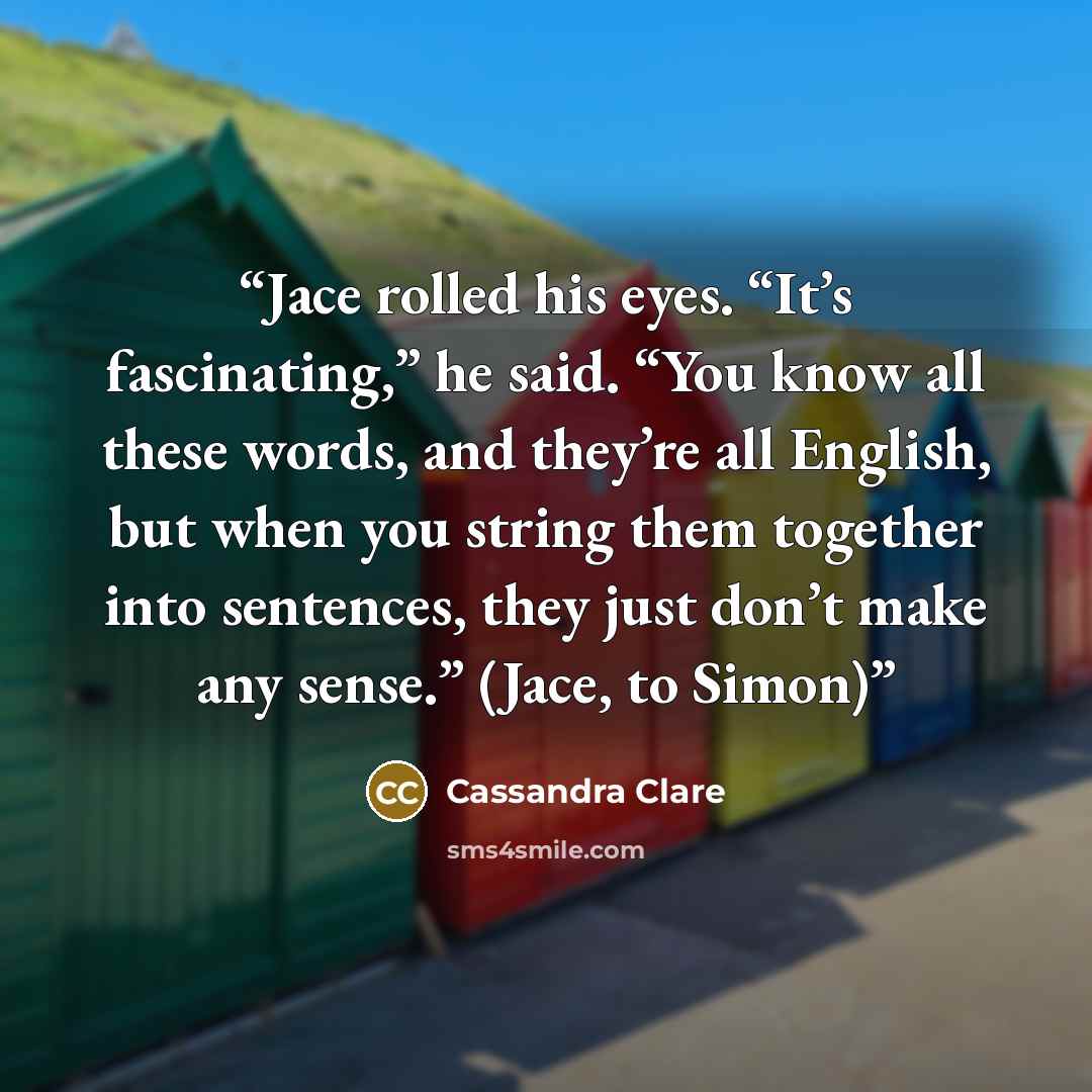 “Jace rolled his eyes. “It’s fascinating,” he said. “You know all these words, and they’re all English, but when you string them together into sentences, they just don’t make any sense.” (Jace, to Simon)” quote by Cassandra Clare