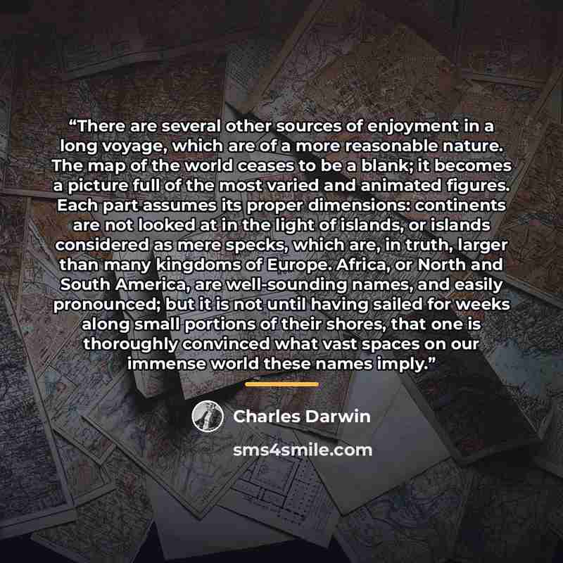 “There are several other sources of enjoyment in a long voyage, which are of a more reasonable nature. The map of the world ceases to be a blank; it becomes a picture full of the most varied and animated figures. Each part assumes its proper dimensions: continents are not looked at in the light of…” quote by Charles Darwin