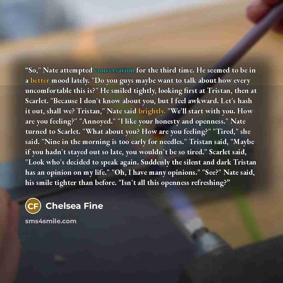 “So," Nate attempted conversation for the third time. He seemed to be in a better mood lately. "Do you guys maybe want to talk about how every uncomfortable this is?" He smiled tightly, looking first at Tristan, then at Scarlet. "Because I don't know about you, but I feel awkward. Let's hash it…” quote by Chelsea Fine