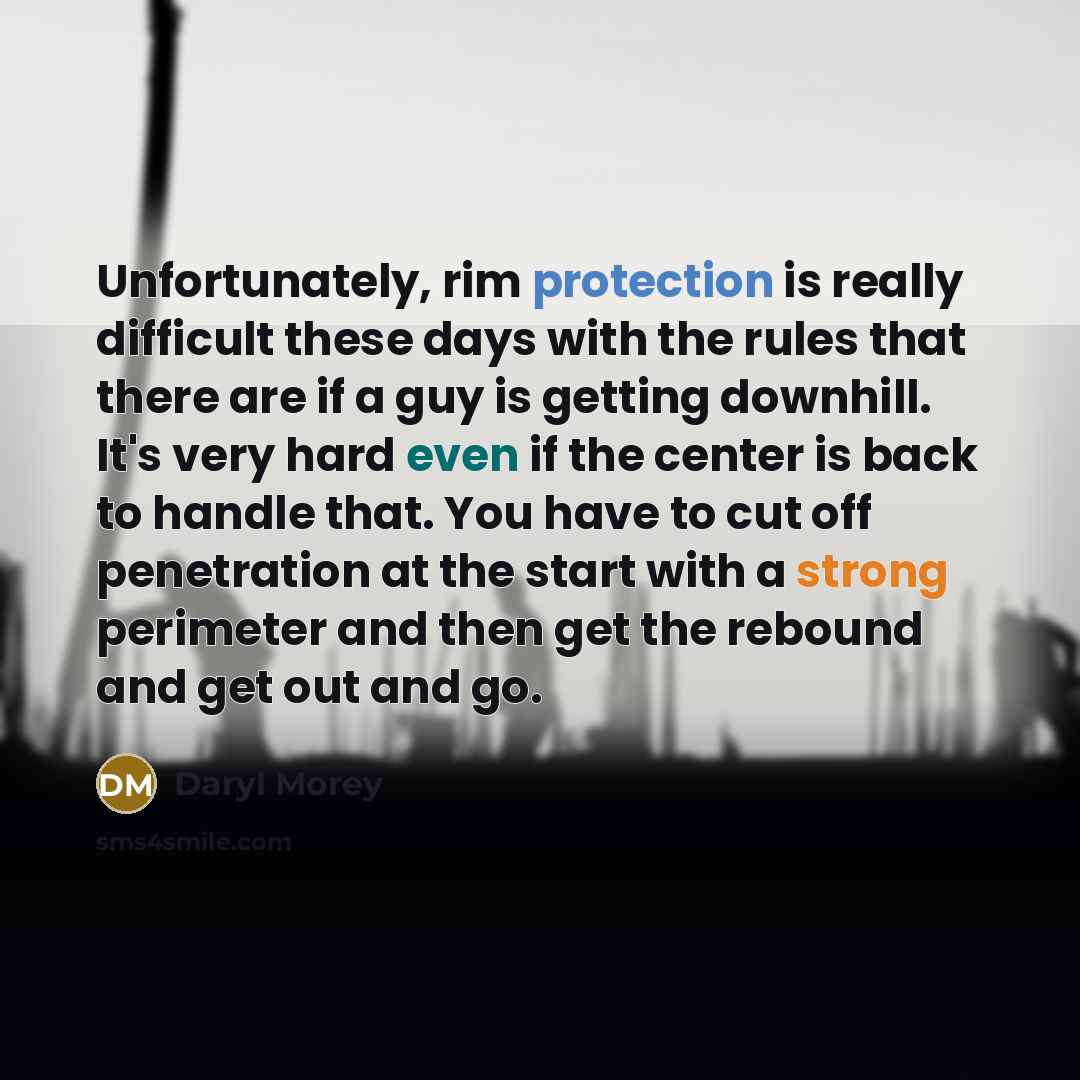 “Unfortunately, rim protection is really difficult these days with the rules that there are if a guy is getting downhill. It's very hard even if the center is back to handle that. You have to cut off penetration at the start with a strong perimeter and then get the rebound and get out and go.” quote by Daryl Morey