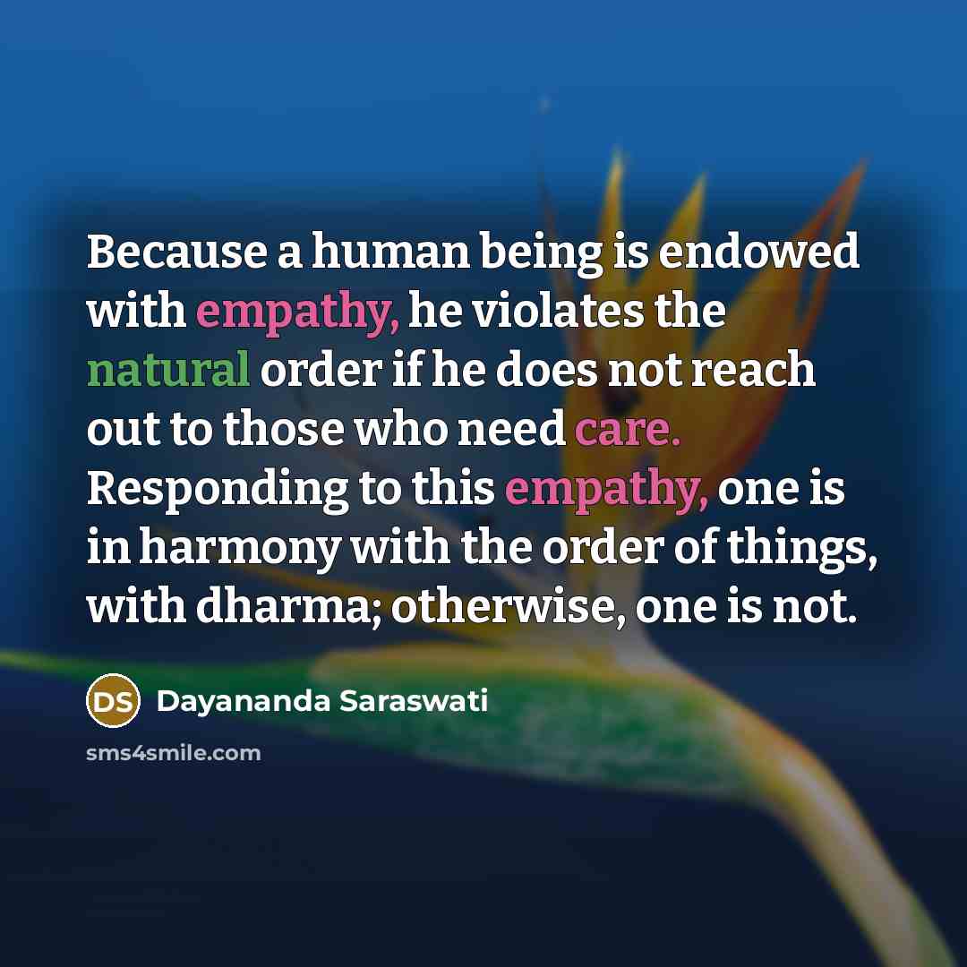 “Because a human being is endowed with empathy, he violates the natural order if he does not reach out to those who need care. Responding to this empathy, one is in harmony with the order of things, with dharma; otherwise, one is not.” quote by Dayananda Saraswati