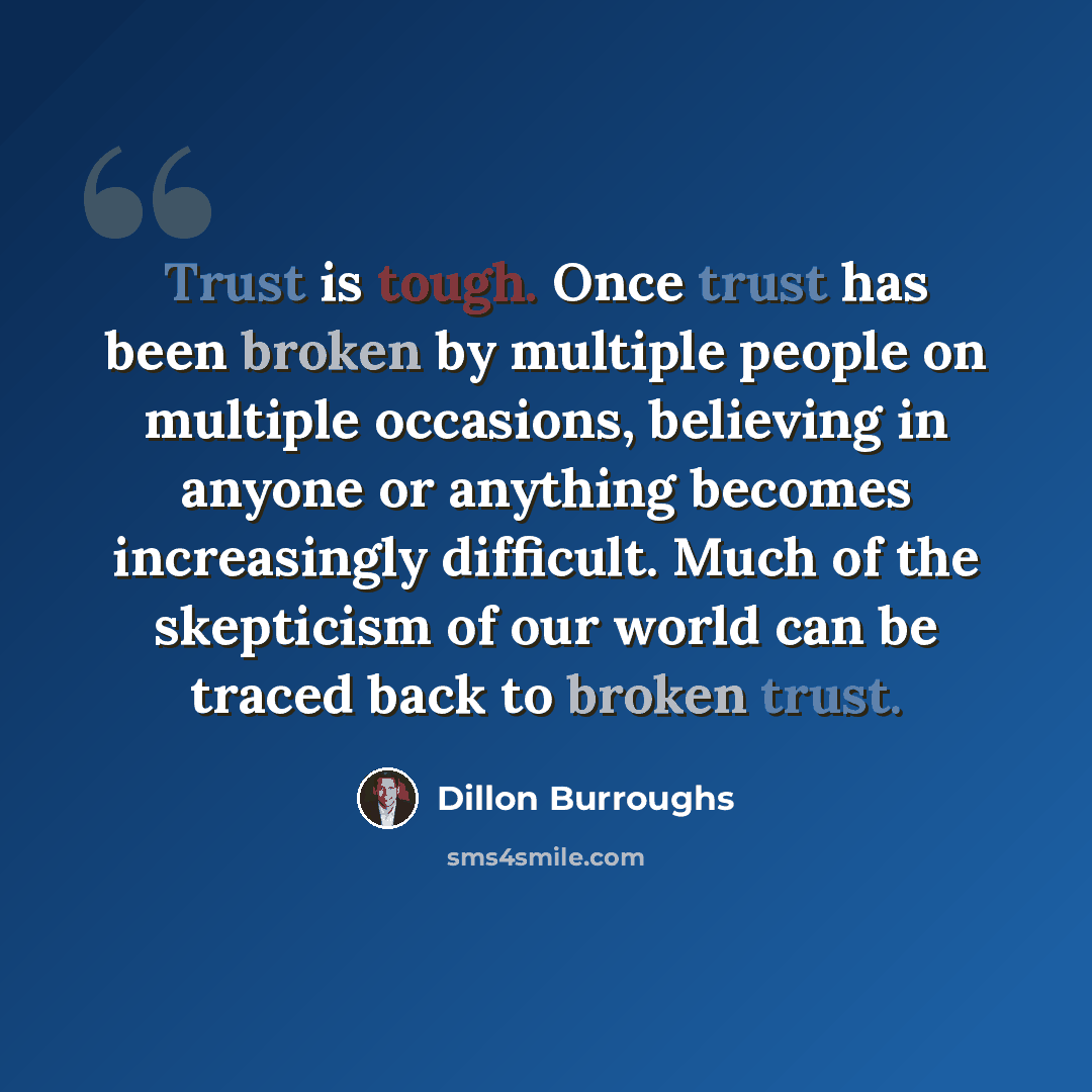 “Trust is tough. Once trust has been broken by multiple people on multiple occasions, believing in anyone or anything becomes increasingly difficult. Much of the skepticism of our world can be traced back to broken trust.” quote by Dillon Burroughs