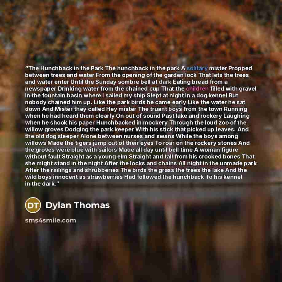 “The Hunchback in the Park The hunchback in the park A solitary mister Propped between trees and water From the opening of the garden lock That lets the trees and water enter Until the Sunday sombre bell at dark Eating bread from a newspaper Drinking water from the chained cup That the children…” quote by Dylan Thomas