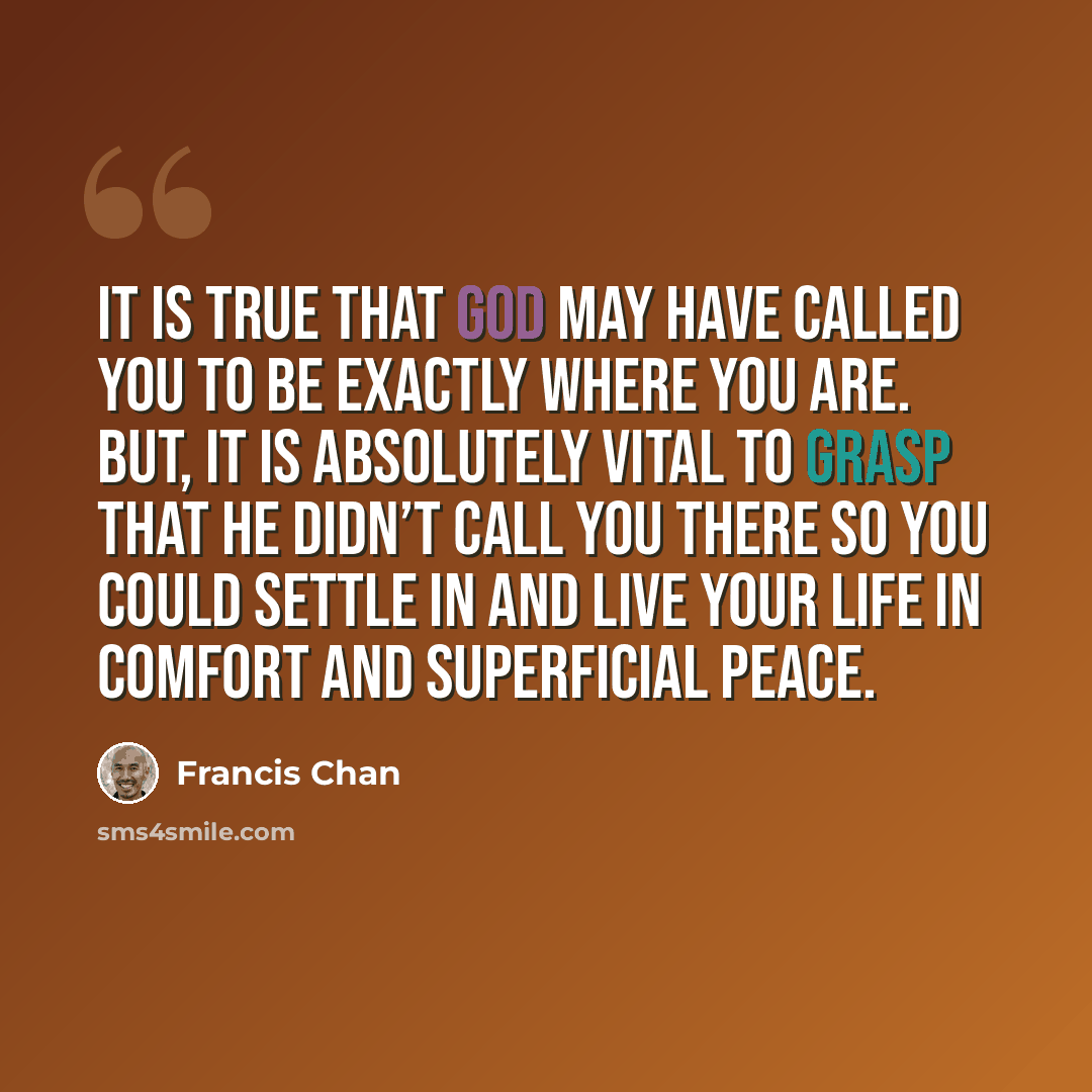 “It is true that God may have called you to be exactly where you are. But, it is absolutely vital to grasp that he didn’t call you there so you could settle in and live your life in comfort and superficial peace.” quote by Francis Chan
