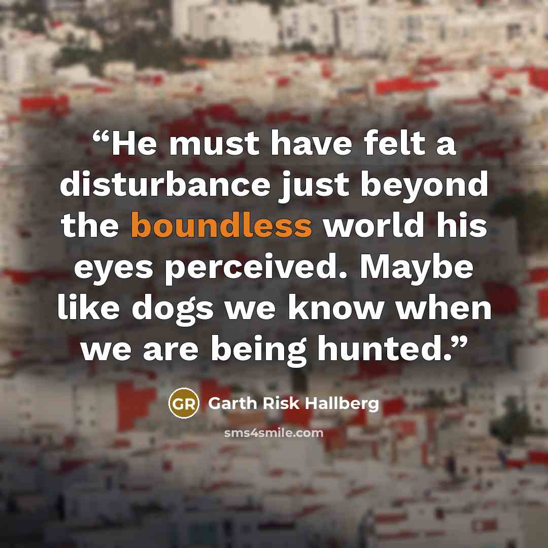 “He must have felt a disturbance just beyond the boundless world his eyes perceived. Maybe like dogs we know when we are being hunted.” quote by Garth Risk Hallberg