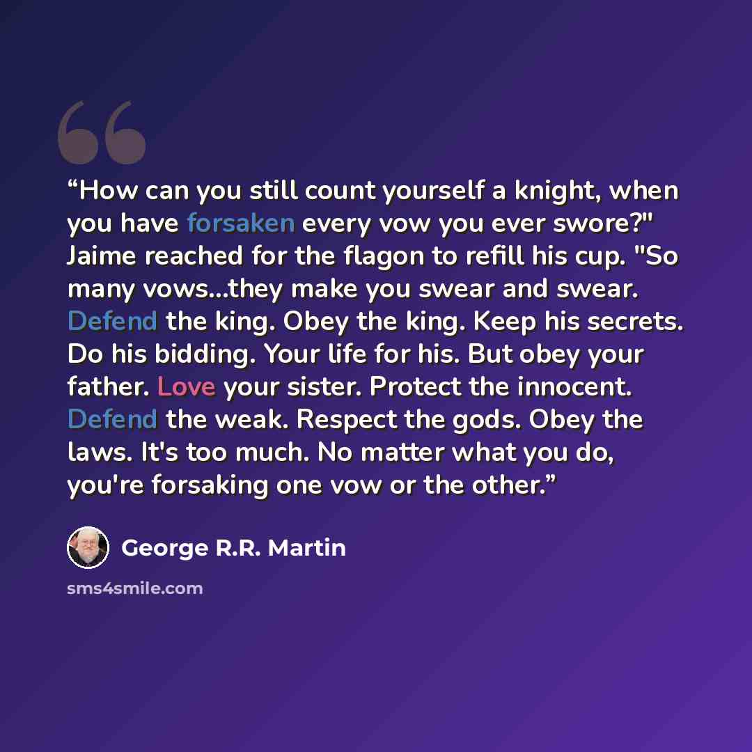 “How can you still count yourself a knight, when you have forsaken every vow you ever swore?" Jaime reached for the flagon to refill his cup. "So many vows...they make you swear and swear. Defend the king. Obey the king. Keep his secrets. Do his bidding. Your life for his. But obey your father…” quote by George R.R. Martin