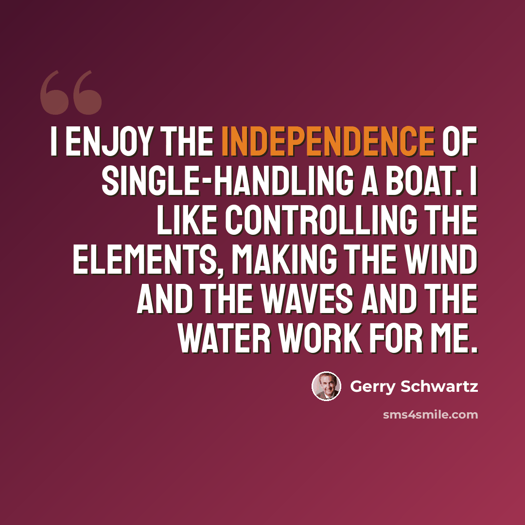 “I enjoy the independence of single-handling a boat. I like controlling the elements, making the wind and the waves and the water work for me.” quote by Gerry Schwartz