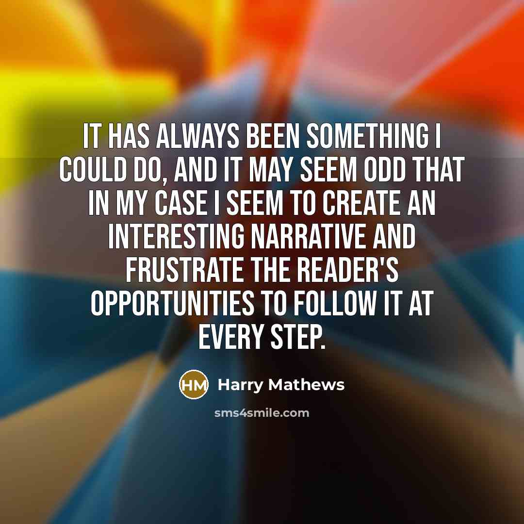 “It has always been something I could do, and it may seem odd that in my case I seem to create an interesting narrative and frustrate the reader's opportunities to follow it at every step.” quote by Harry Mathews