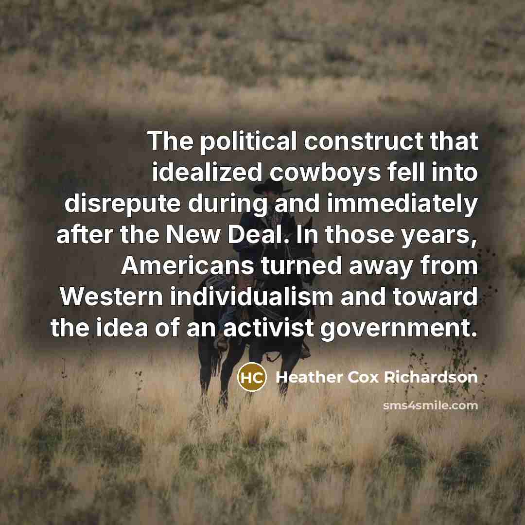 “The political construct that idealized cowboys fell into disrepute during and immediately after the New Deal. In those years, Americans turned away from Western individualism and toward the idea of an activist government.” quote by Heather Cox Richardson