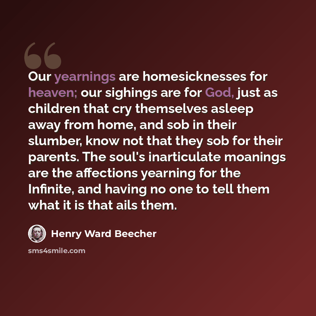 “Our yearnings are homesicknesses for heaven; our sighings are for God, just as children that cry themselves asleep away from home, and sob in their slumber, know not that they sob for their parents. The soul's inarticulate moanings are the affections yearning for the Infinite, and having no one to…” quote by Henry Ward Beecher