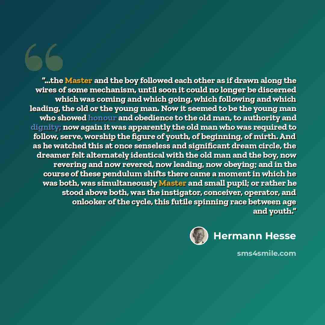 “...the Master and the boy followed each other as if drawn along the wires of some mechanism, until soon it could no longer be discerned which was coming and which going, which following and which leading, the old or the young man. Now it seemed to be the young man who showed honour and obedience…” quote by Hermann Hesse