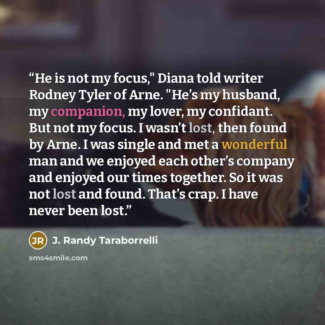 “He is not my focus," Diana told writer Rodney Tyler of Arne. "He’s my husband, my companion, my lover, my confidant. But not my focus. I wasn’t lost, then found by Arne. I was single and met a wonderful man and we enjoyed each other’s company and enjoyed our times together. So it was not lost and…” quote by J. Randy Taraborrelli