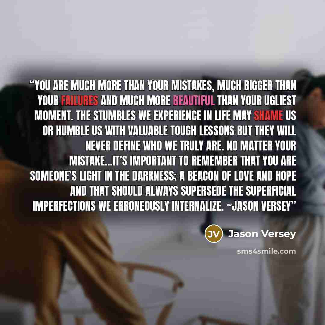 “You are much more than your mistakes, much bigger than your failures and much more beautiful than your ugliest moment. The stumbles we experience in life may shame us or humble us with valuable tough lessons but they will never define who we truly are. No matter your mistake…it’s important to…” quote by Jason Versey
