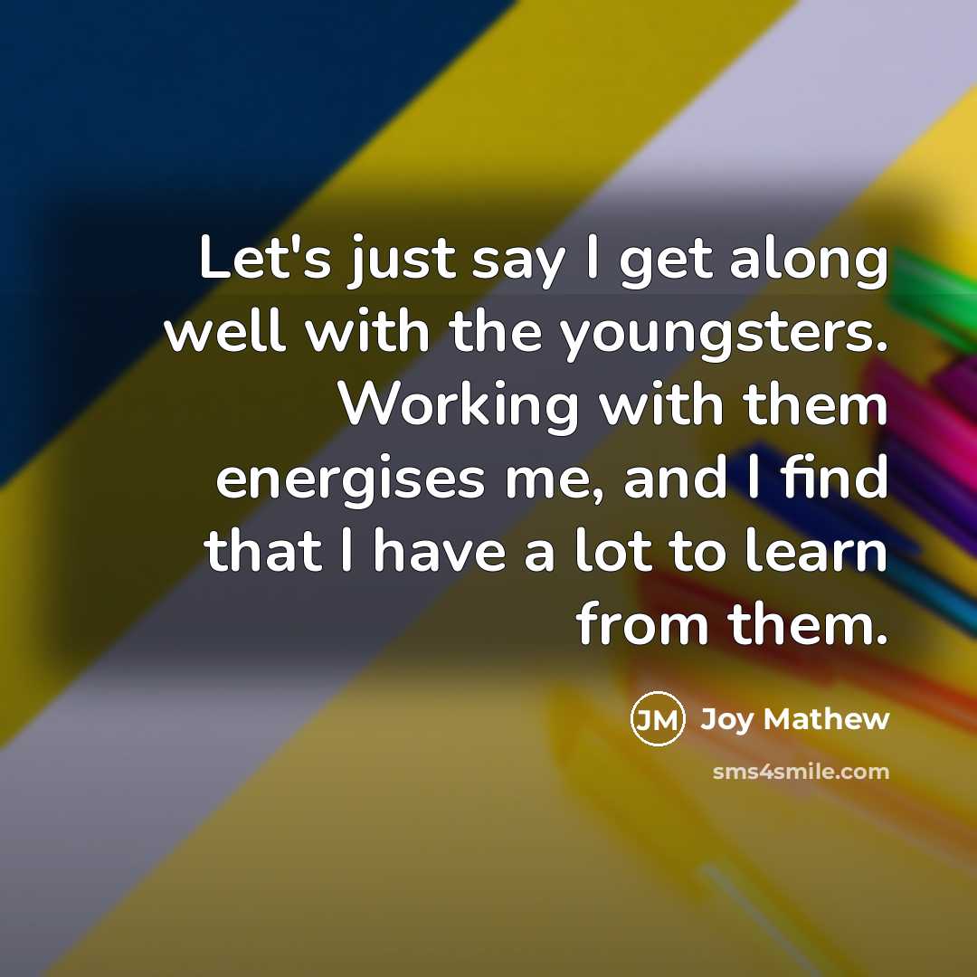 “Let's just say I get along well with the youngsters. Working with them energises me, and I find that I have a lot to learn from them.” quote by Joy Mathew