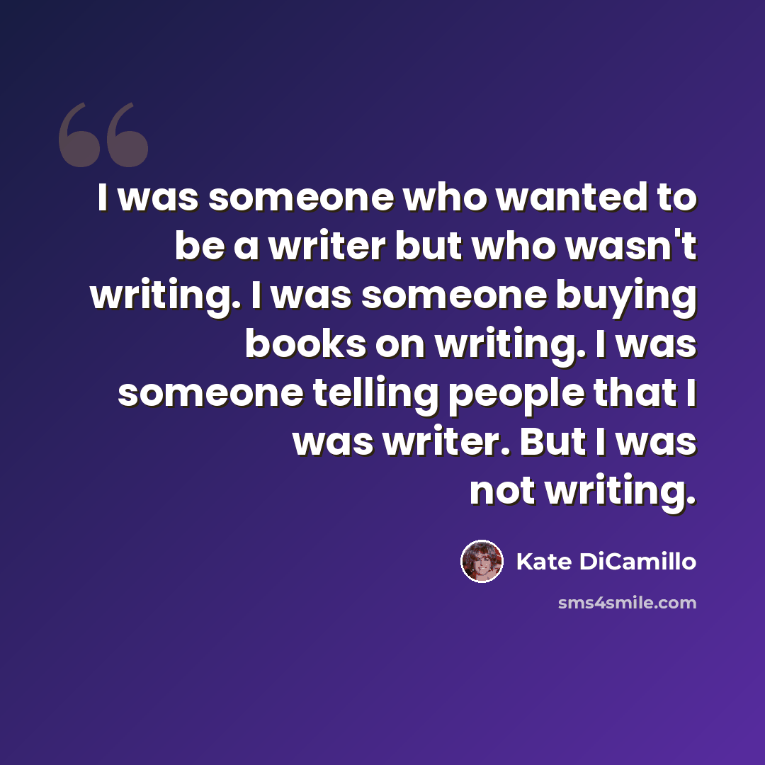 “I was someone who wanted to be a writer but who wasn't writing. I was someone buying books on writing. I was someone telling people that I was writer. But I was not writing.” quote by Kate DiCamillo
