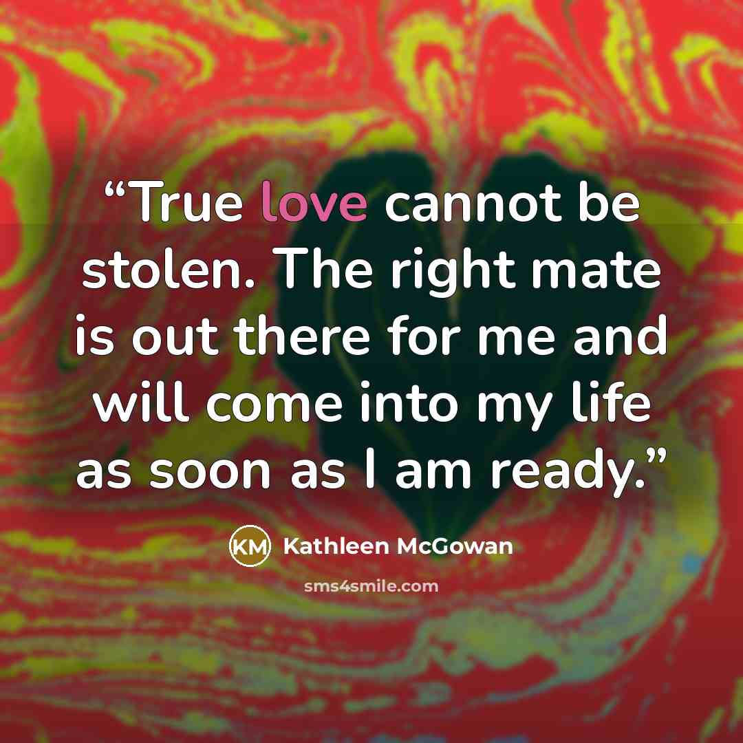 “True love cannot be stolen. The right mate is out there for me and will come into my life as soon as I am ready.” quote by Kathleen McGowan