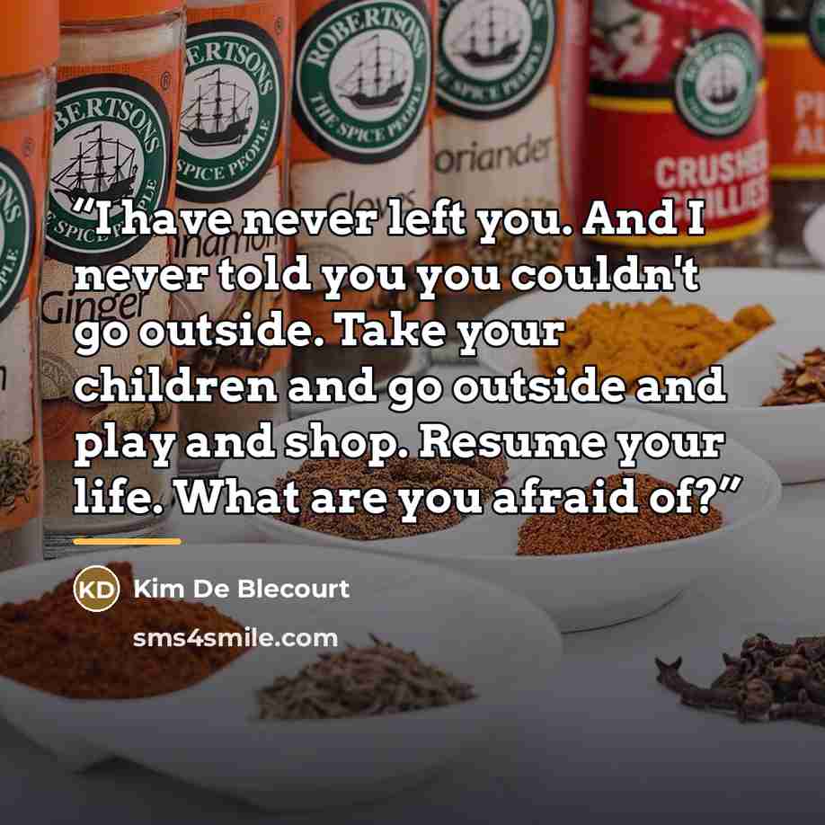 “I have never left you. And I never told you you couldn't go outside. Take your children and go outside and play and shop. Resume your life. What are you afraid of?” quote by Kim de Blecourt