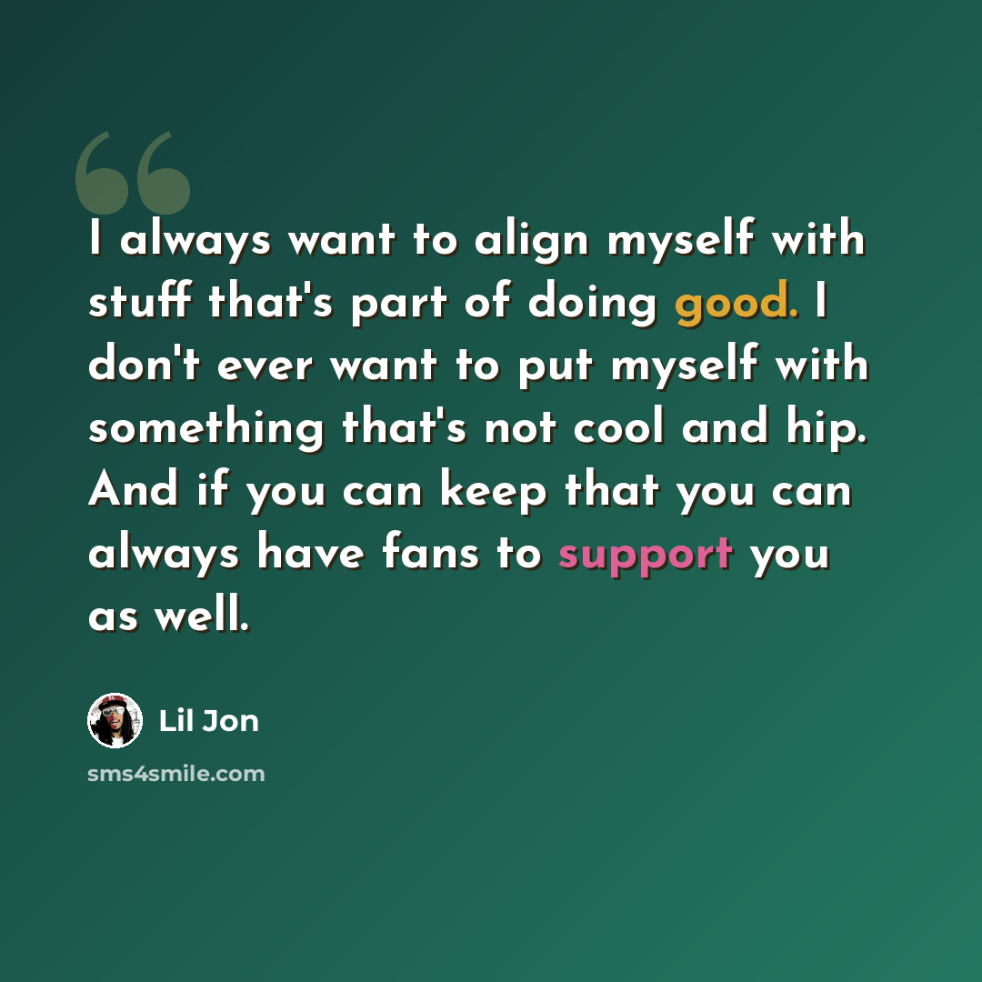 “I always want to align myself with stuff that's part of doing good. I don't ever want to put myself with something that's not cool and hip. And if you can keep that you can always have fans to support you as well.” quote by Lil Jon