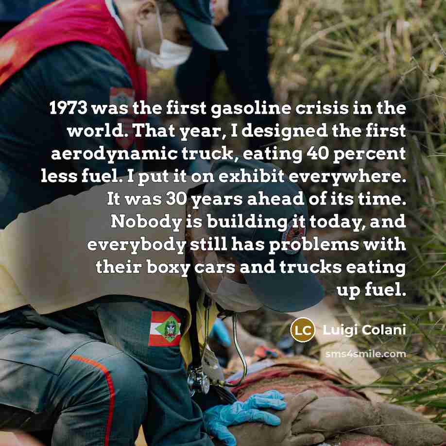 “1973 was the first gasoline crisis in the world. That year, I designed the first aerodynamic truck, eating 40 percent less fuel. I put it on exhibit everywhere. It was 30 years ahead of its time. Nobody is building it today, and everybody still has problems with their boxy cars and trucks eating…” quote by Luigi Colani