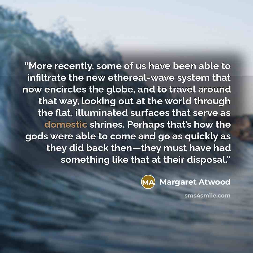 “More recently, some of us have been able to infiltrate the new ethereal-wave system that now encircles the globe, and to travel around that way, looking out at the world through the flat, illuminated surfaces that serve as domestic shrines. Perhaps that’s how the gods were able to come and go as…” quote by Margaret Atwood