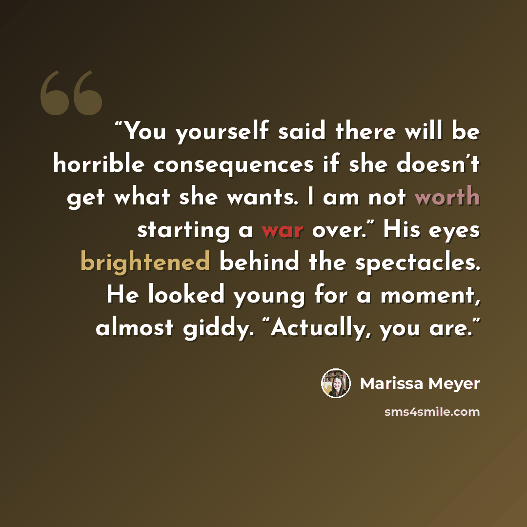 “You yourself said there will be horrible consequences if she doesn’t get what she wants. I am not worth starting a war over.” His eyes brightened behind the spectacles. He looked young for a moment, almost giddy. “Actually, you are.” quote by Marissa Meyer