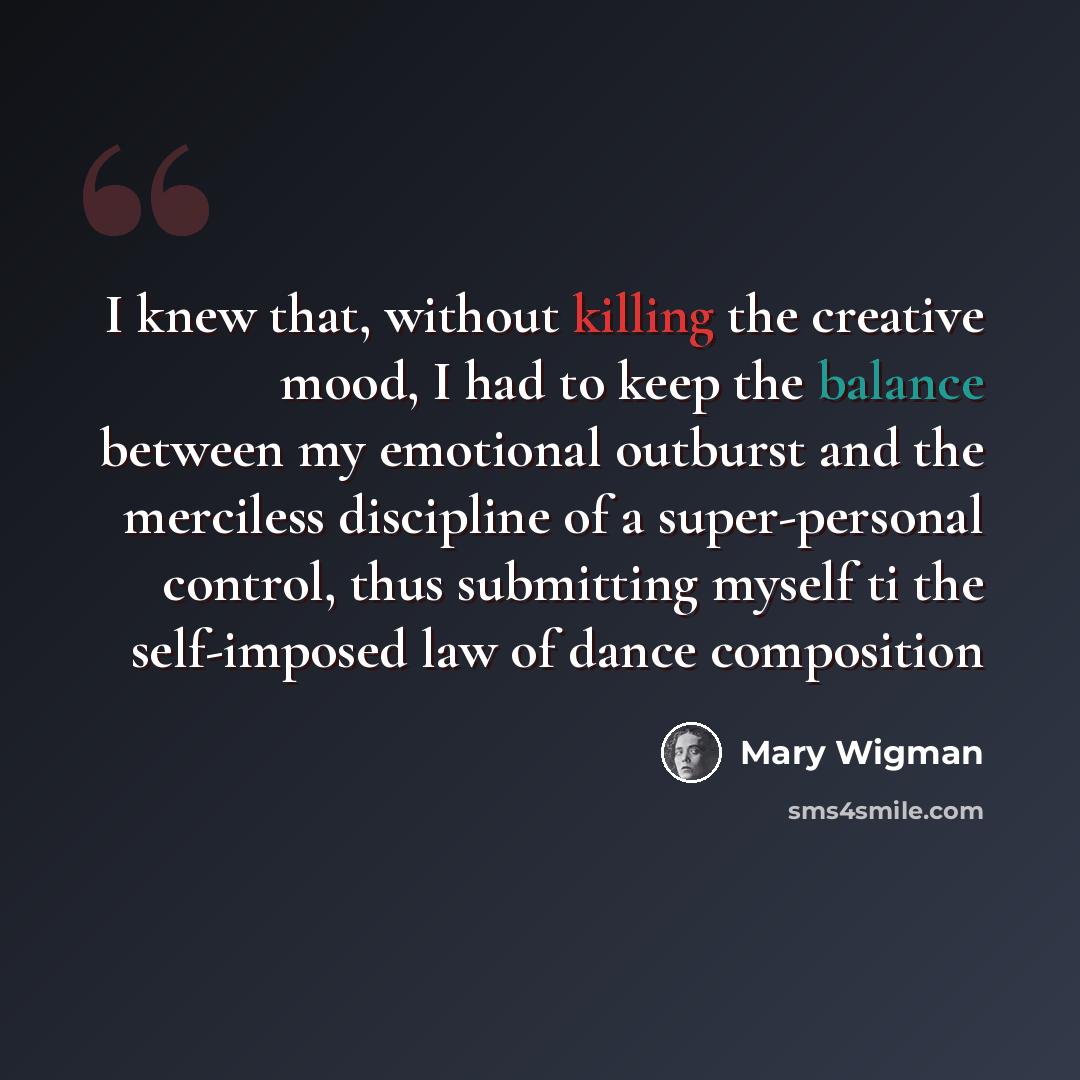 “I knew that, without killing the creative mood, I had to keep the balance between my emotional outburst and the merciless discipline of a super-personal control, thus submitting myself ti the self-imposed law of dance composition” quote by Mary Wigman