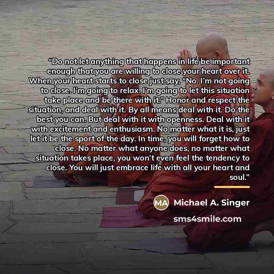 “Do not let anything that happens in life be important enough that you are willing to close your heart over it. When your heart starts to close just say, “No. I’m not going to close. I’m going to relax. I’m going to let this situation take place and be there with it.” Honor and respect the…” quote by Michael A. Singer
