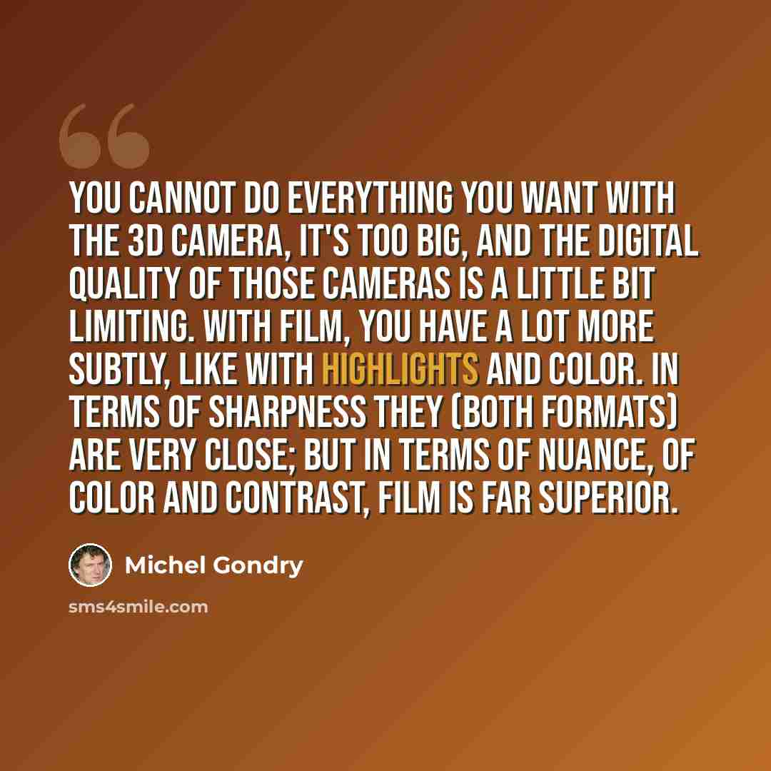 “You cannot do everything you want with the 3D camera, it's too big, and the digital quality of those cameras is a little bit limiting. With film, you have a lot more subtly, like with highlights and color. In terms of sharpness they (both formats) are very close; but in terms of nuance, of color…” quote by Michel Gondry