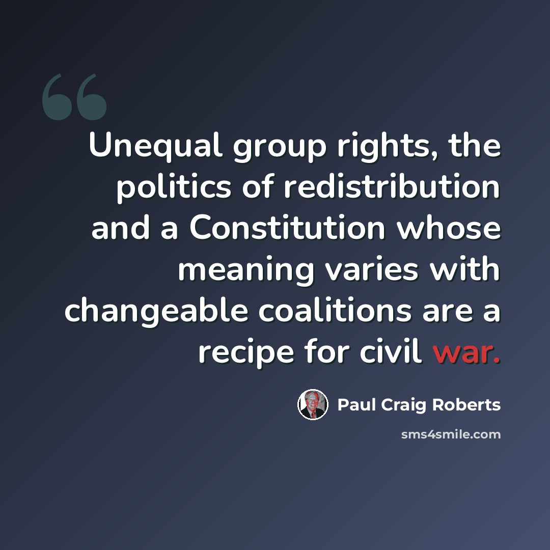 “Unequal group rights, the politics of redistribution and a Constitution whose meaning varies with changeable coalitions are a recipe for civil war.” quote by Paul Craig Roberts