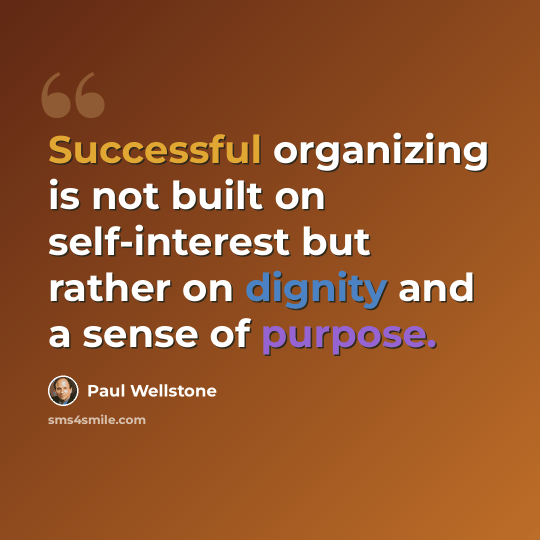 “Successful organizing is not built on self-interest but rather on dignity and a sense of purpose.” quote by Paul Wellstone