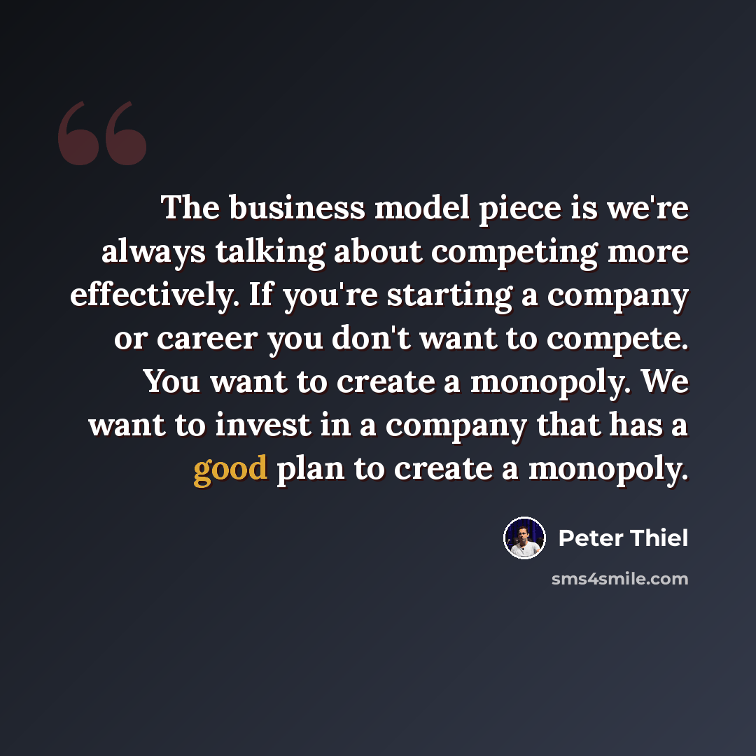 “The business model piece is we're always talking about competing more effectively. If you're starting a company or career you don't want to compete. You want to create a monopoly. We want to invest in a company that has a good plan to create a monopoly.” quote by Peter Thiel