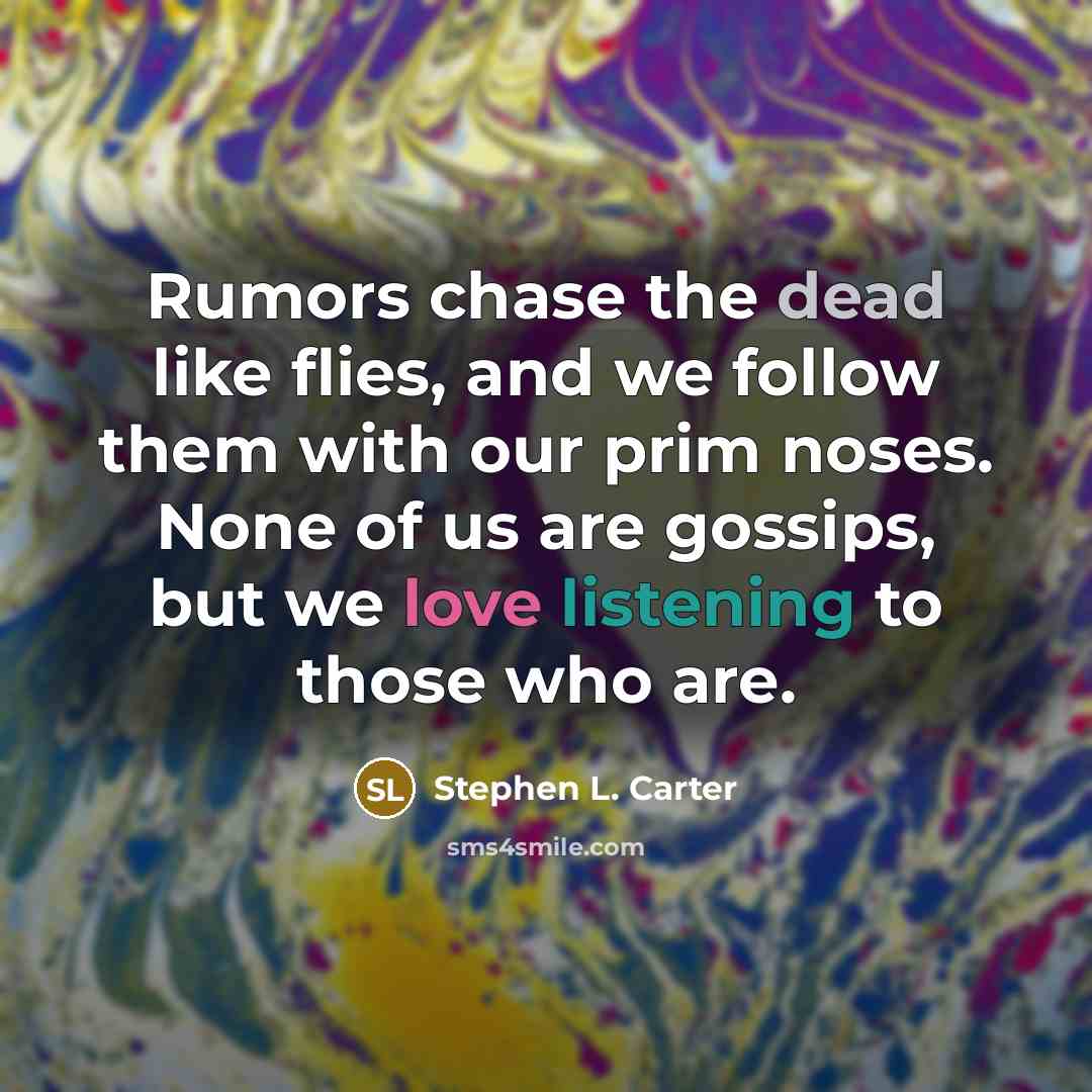 “Rumors chase the dead like flies, and we follow them with our prim noses. None of us are gossips, but we love listening to those who are.” quote by Stephen L. Carter