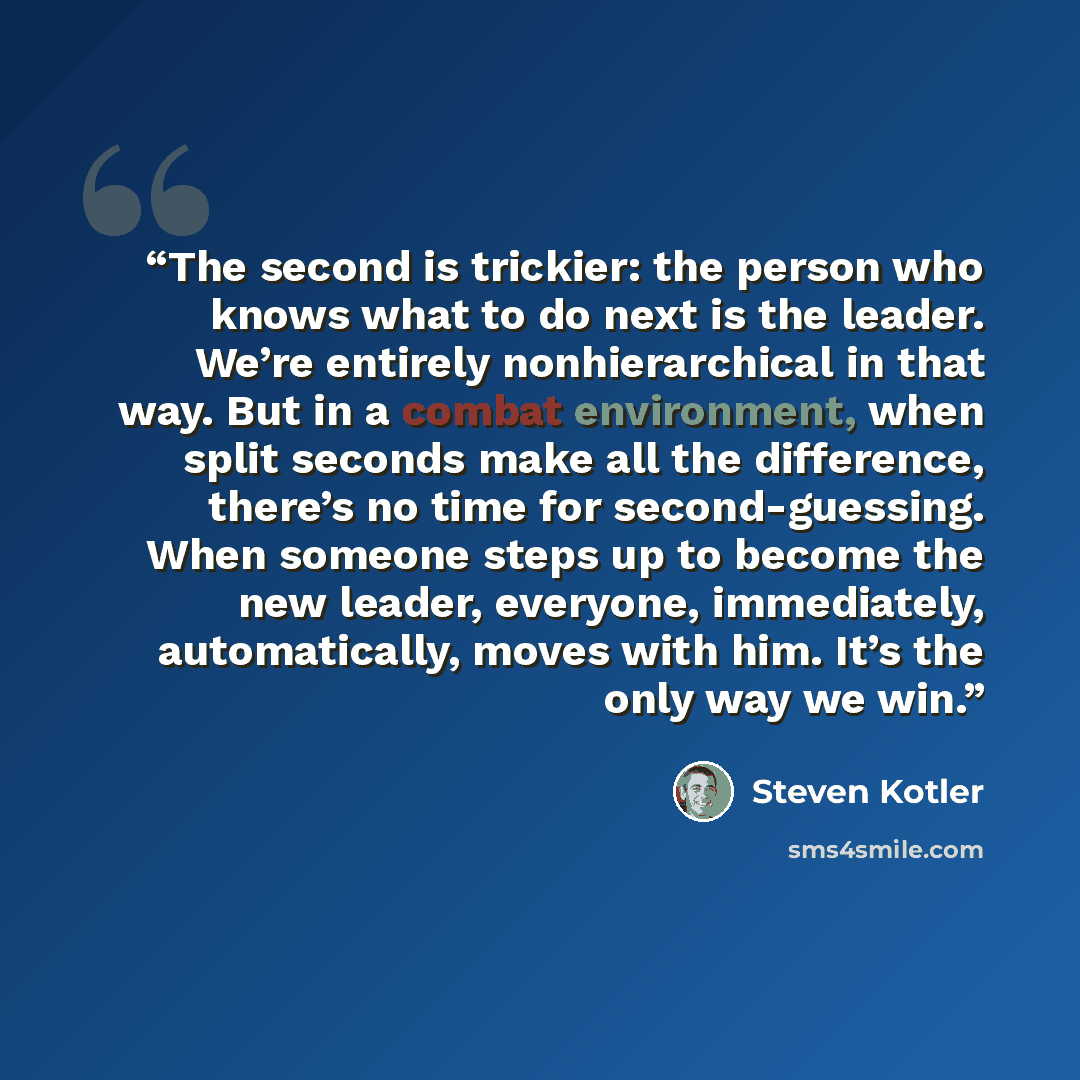 “The second is trickier: the person who knows what to do next is the leader. We’re entirely nonhierarchical in that way. But in a combat environment, when split seconds make all the difference, there’s no time for second-guessing. When someone steps up to become the new leader, everyone…” quote by Steven Kotler