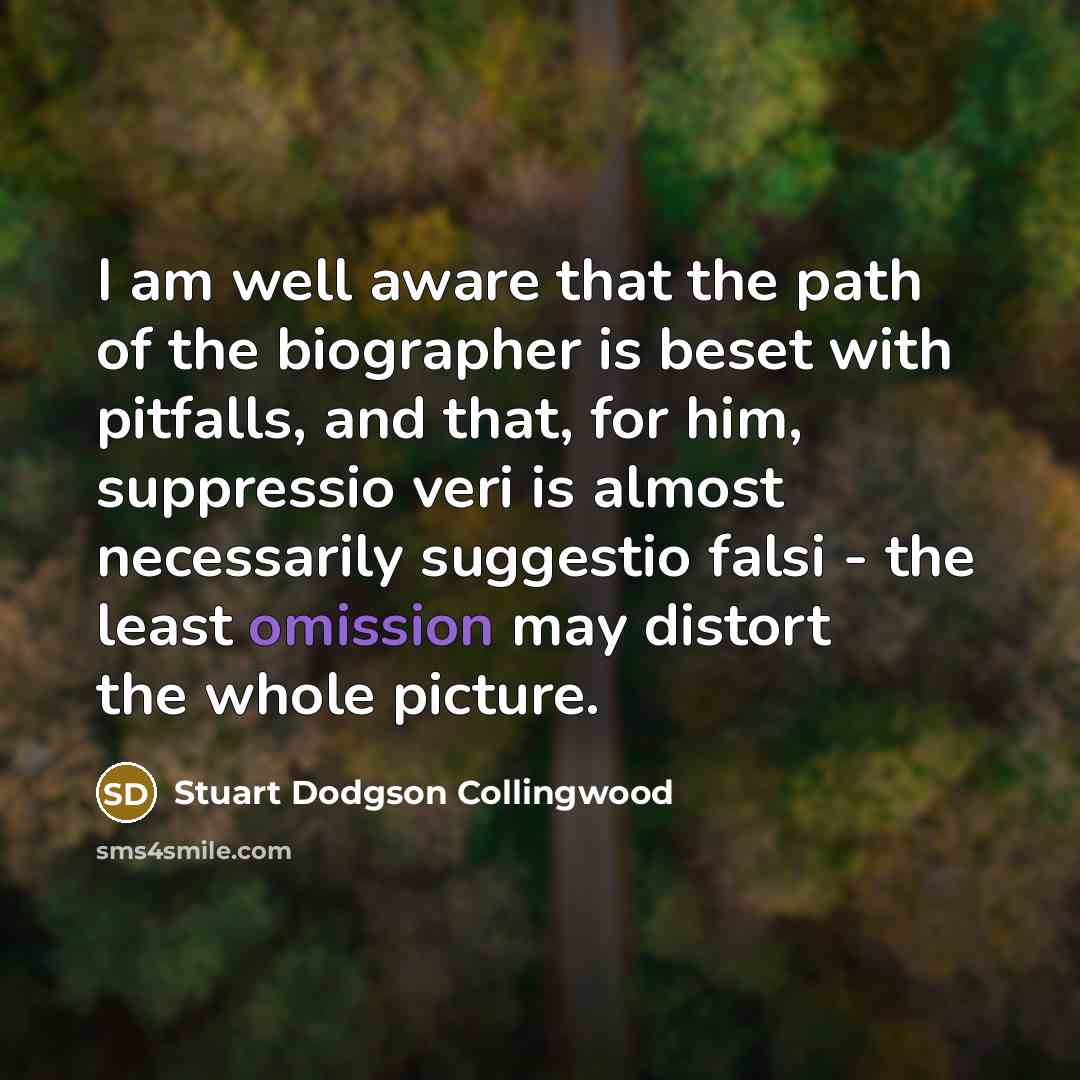 “I am well aware that the path of the biographer is beset with pitfalls, and that, for him, suppressio veri is almost necessarily suggestio falsi - the least omission may distort the whole picture.” quote by Stuart Dodgson Collingwood