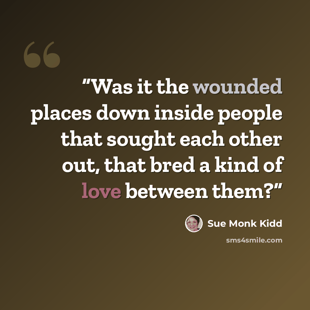 “Was it the wounded places down inside people that sought each other out, that bred a kind of love between them?” quote by Sue Monk Kidd