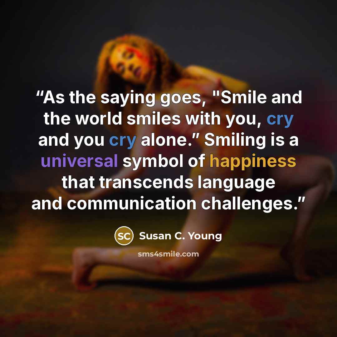 “As the saying goes, "Smile and the world smiles with you, cry and you cry alone.” Smiling is a universal symbol of happiness that transcends language and communication challenges.” quote by Susan C. Young