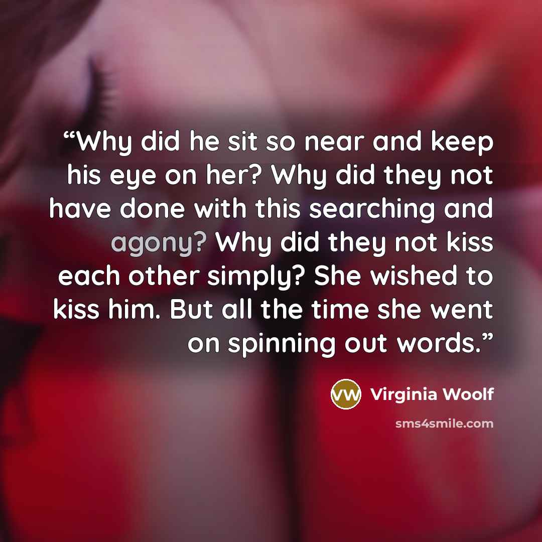 “Why did he sit so near and keep his eye on her? Why did they not have done with this searching and agony? Why did they not kiss each other simply? She wished to kiss him. But all the time she went on spinning out words.” quote by Virginia Woolf