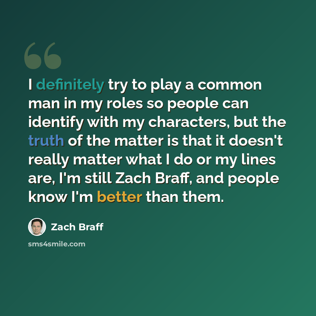“I definitely try to play a common man in my roles so people can identify with my characters, but the truth of the matter is that it doesn't really matter what I do or my lines are, I'm still Zach Braff, and people know I'm better than them.” quote by Zach Braff