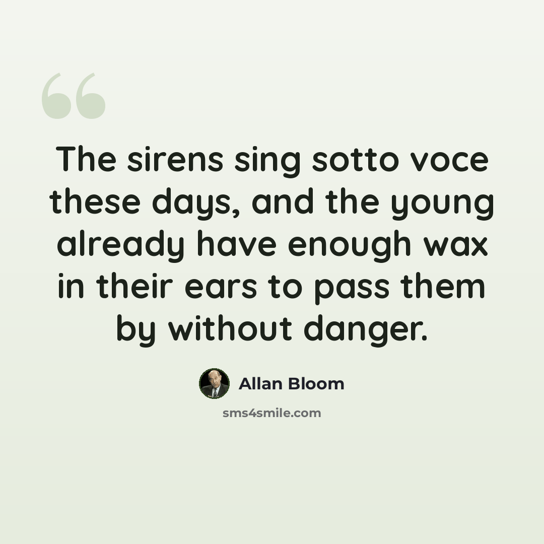 “The sirens sing sotto voce these days, and the young already have enough wax in their ears to pass them by without danger.” quote by Allan Bloom