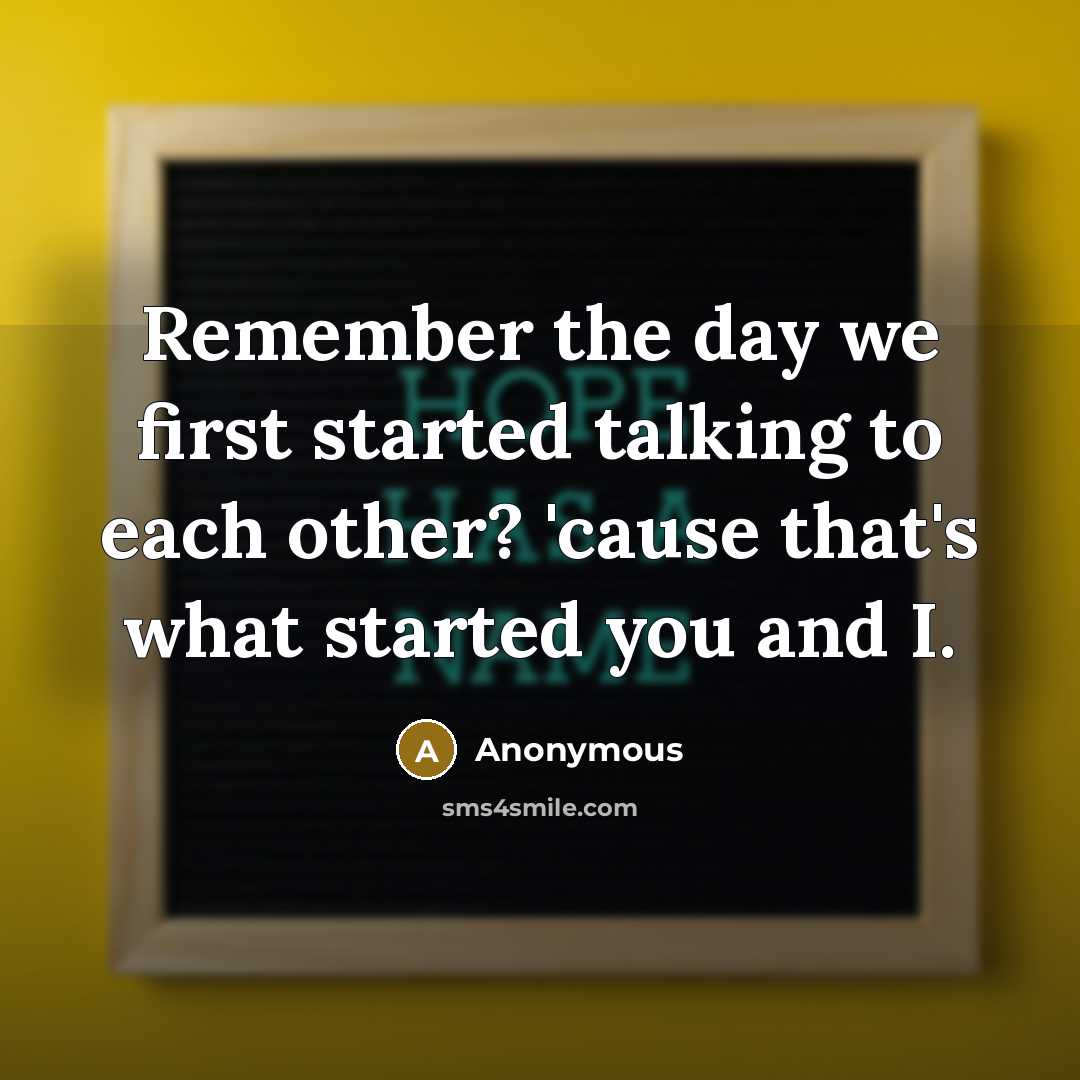 “Remember the day we first started talking to each other? 'cause that's what started you and I.” quote by Anonymous