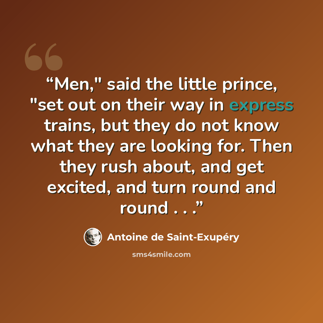 “Men," said the little prince, "set out on their way in express trains, but they do not know what they are looking for. Then they rush about, and get excited, and turn round and round . . .” quote by Antoine de Saint-Exupéry