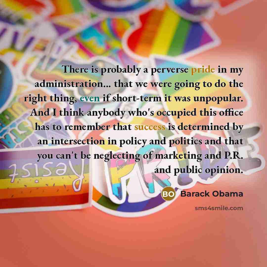 “There is probably a perverse pride in my administration... that we were going to do the right thing, even if short-term it was unpopular. And I think anybody who's occupied this office has to remember that success is determined by an intersection in policy and politics and that you can't be…” quote by Barack Obama