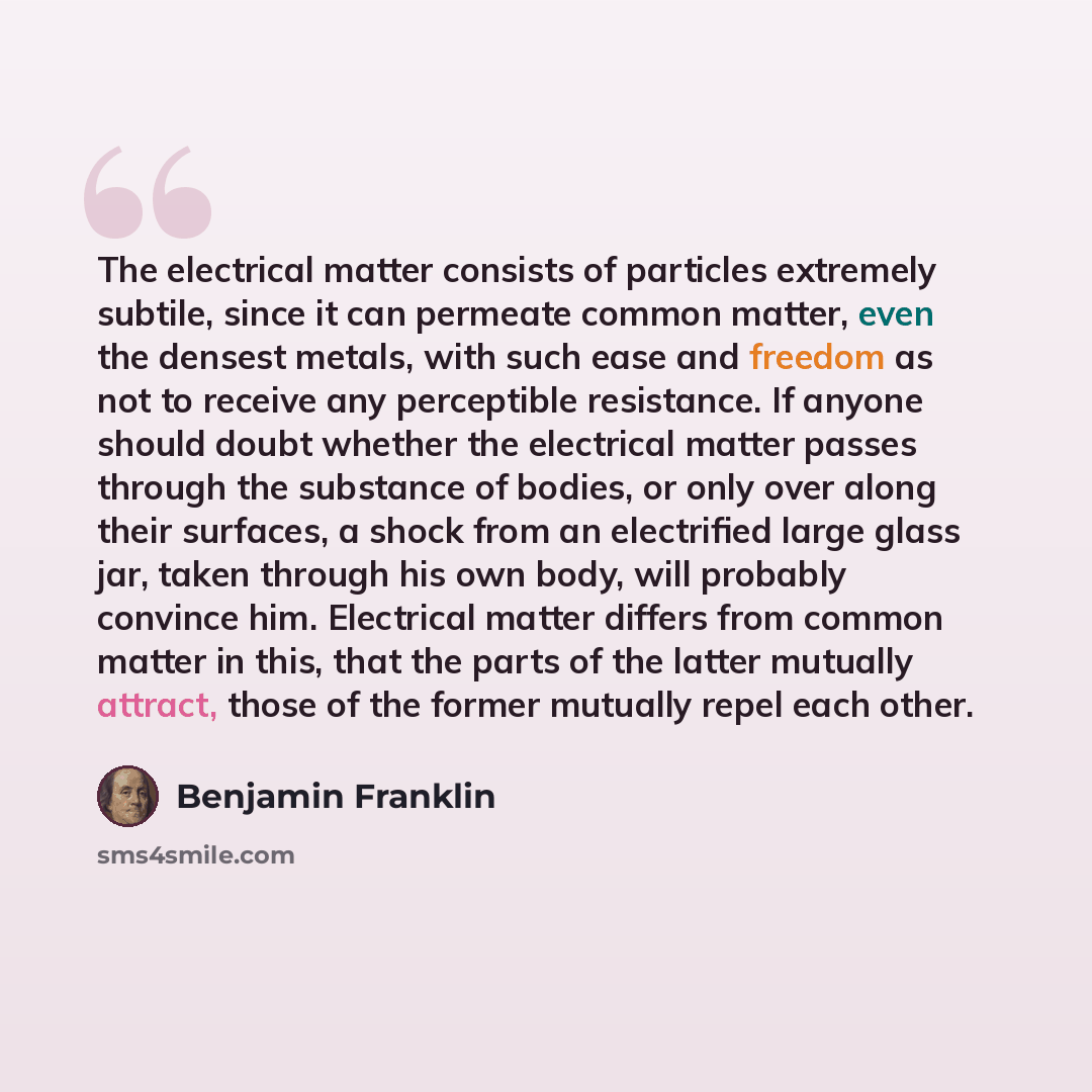 “The electrical matter consists of particles extremely subtile, since it can permeate common matter, even the densest metals, with such ease and freedom as not to receive any perceptible resistance. If anyone should doubt whether the electrical matter passes through the substance of bodies, or only…” quote by Benjamin Franklin