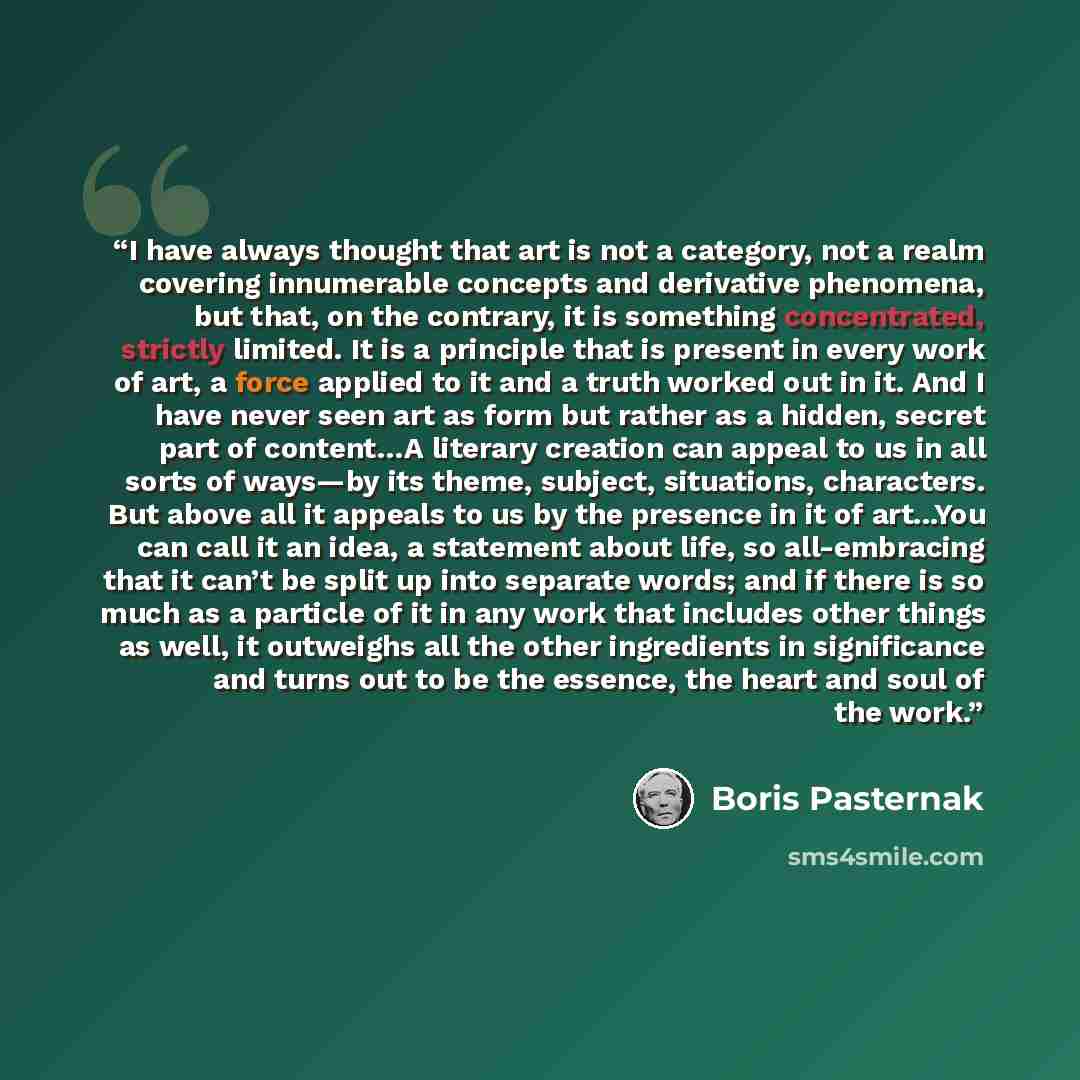 “I have always thought that art is not a category, not a realm covering innumerable concepts and derivative phenomena, but that, on the contrary, it is something concentrated, strictly limited. It is a principle that is present in every work of art, a force applied to it and a truth worked out in…” quote by Boris Pasternak