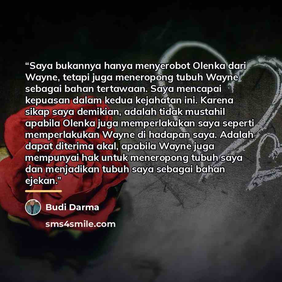“Saya bukannya hanya menyerobot Olenka dari Wayne, tetapi juga meneropong tubuh Wayne sebagai bahan tertawaan. Saya mencapai kepuasan dalam kedua kejahatan ini. Karena sikap saya demikian, adalah tidak mustahil apabila Olenka juga memperlakukan saya seperti memperlakukan Wayne di hadapan saya…” quote by Anonymous