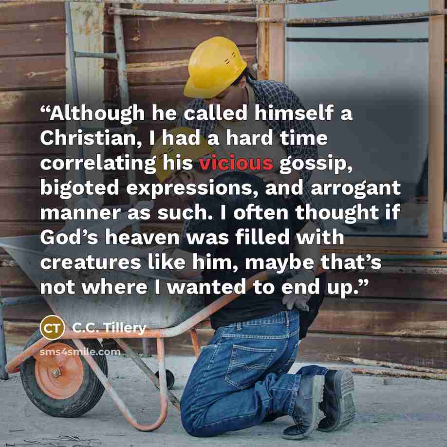 “Although he called himself a Christian, I had a hard time correlating his vicious gossip, bigoted expressions, and arrogant manner as such. I often thought if God’s heaven was filled with creatures like him, maybe that’s not where I wanted to end up.” quote by C.C. Tillery