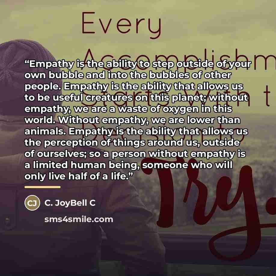 “Empathy is the ability to step outside of your own bubble and into the bubbles of other people. Empathy is the ability that allows us to be useful creatures on this planet; without empathy, we are a waste of oxygen in this world. Without empathy, we are lower than animals. Empathy is the ability…” quote by C. JoyBell C