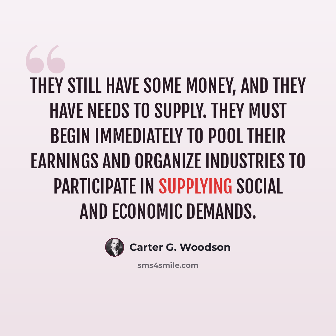 “They still have some money, and they have needs to supply. They must begin immediately to pool their earnings and organize industries to participate in supplying social and economic demands.” quote by Carter G. Woodson