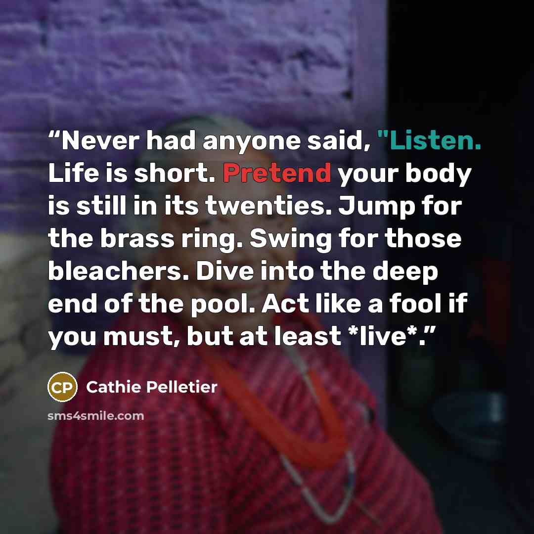 “Never had anyone said, "Listen. Life is short. Pretend your body is still in its twenties. Jump for the brass ring. Swing for those bleachers. Dive into the deep end of the pool. Act like a fool if you must, but at least *live*.” quote by Cathie Pelletier