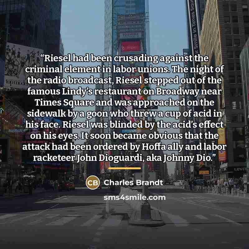 “Riesel had been crusading against the criminal element in labor unions. The night of the radio broadcast, Riesel stepped out of the famous Lindy’s restaurant on Broadway near Times Square and was approached on the sidewalk by a goon who threw a cup of acid in his face. Riesel was blinded by the…” quote by Charles Brandt